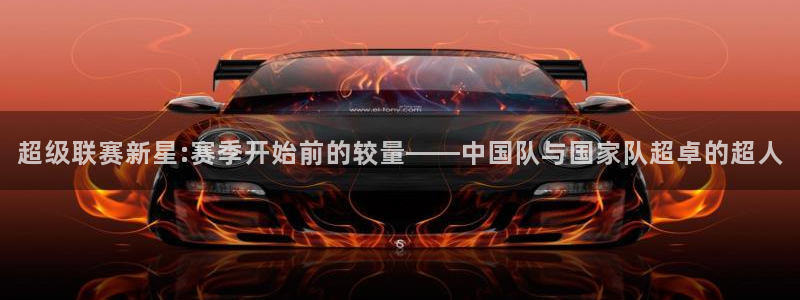 超级联赛新星:赛季开始前的较量——中国队与国家队超卓的超人